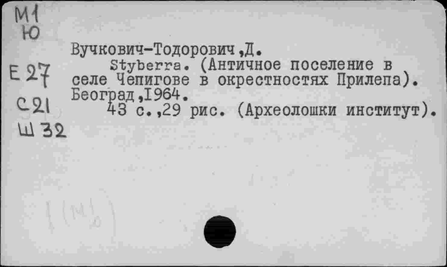 ﻿Ml ю	Вучкович-Тодорович,Д.
С-21	styberra. (Античное поселение в селе Чепигове в окрестностях Прилепа). Београд ,1964. 43 с. ,29 рис. (Археолошки институт)
Ш 32